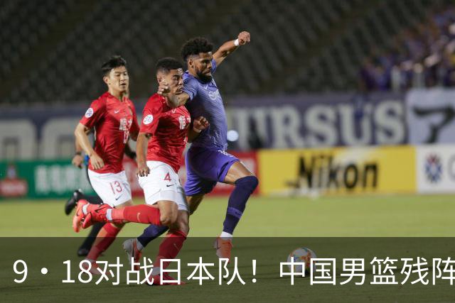 9·18对战日本队！中国男篮残阵出击，这一战不只是为了赢